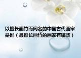 以擅長畫竹而聞名的中國古代畫家是誰（最擅長畫竹的畫家有哪些）