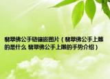 翡翠佛公手鏈鑲嵌圖片（翡翠佛公手上雕的是什么 翡翠佛公手上雕的手勢介紹）