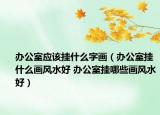辦公室應(yīng)該掛什么字畫（辦公室掛什么畫風水好 辦公室掛哪些畫風水好）