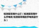 檢測翡翠用什么燈（檢測翡翠用什么手電筒 檢測翡翠用的手電筒是什么）