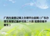 廣西生育登記網(wǎng)上辦理平臺(tái)官網(wǎng)（廣東辦理生育登記最多可選二十孩 就看你敢不敢生）
