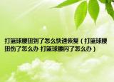 打籃球腰扭到了怎么快速恢復(fù)（打籃球腰扭傷了怎么辦 打籃球腰閃了怎么辦）