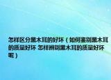 怎樣區(qū)分黑木耳的好壞（如何鑒別黑木耳的質(zhì)量好壞 怎樣辨別黑木耳的質(zhì)量好壞呢）