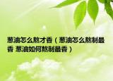 蔥油怎么熬才香（蔥油怎么熬制最香 蔥油如何熬制最香）