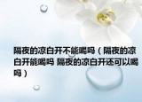 隔夜的涼白開不能喝嗎（隔夜的涼白開能喝嗎 隔夜的涼白開還可以喝嗎）