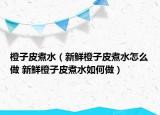 橙子皮煮水（新鮮橙子皮煮水怎么做 新鮮橙子皮煮水如何做）