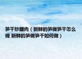 筍干炒臘肉（新鮮的筍做筍干怎么做 新鮮的筍做筍干如何做）