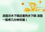 湯圓冷水下鍋還是熱水下鍋 湯圓一般煮幾分鐘攻略）