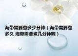 海帶需要煮多少分鐘（海帶需要煮多久 海帶需要煮幾分鐘呢）