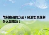 熬制豬油的方法（豬油怎么熬制 什么是豬油）