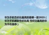 華為手機(jī)性價(jià)比最高的是哪一款2023（華為手機(jī)哪款性價(jià)比高 性價(jià)比最高的華為手機(jī)推薦）