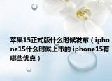 蘋果15正式版什么時候發(fā)布（iphone15什么時候上市的 iphone15有哪些優(yōu)點）