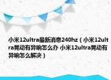 小米12ultra最新消息240hz（小米12ultra晃動有異響怎么辦 小米12ultra晃動有異響怎么解決）