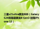三星s21ultra驍龍888（Galaxy S24將搭載驍龍8 Gen3 劍指iPhone 15）