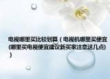 電視哪里買比較劃算（電視機(jī)哪里買便宜(哪里買電視便宜建議新買家注意這幾點(diǎn))）