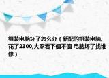 組裝電腦壞了怎么辦（新配的組裝電腦,花了2300,大家看下值不值 電腦壞了找誰(shuí)修）