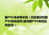 國(guó)產(chǎn)8k電視哪家強(qiáng)（目前最好的國(guó)產(chǎn)8k電視品牌(最佳國(guó)產(chǎn)8K電視品牌推薦)）