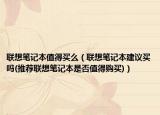 聯(lián)想筆記本值得買么（聯(lián)想筆記本建議買嗎(推薦聯(lián)想筆記本是否值得購買)）