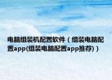 電腦組裝機配置軟件（組裝電腦配置app(組裝電腦配置app推薦)）