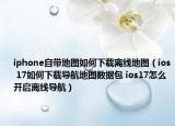 iphone自帶地圖如何下載離線地圖（ios 17如何下載導(dǎo)航地圖數(shù)據(jù)包 ios17怎么開啟離線導(dǎo)航）