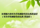 處理器大的華為手機哪款性價比高質(zhì)量好（華為手機哪款性價比高 質(zhì)量好）