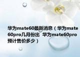 華為mate60最新消息（華為mate60pro幾月份出  華為mate60pro預計售價多少）