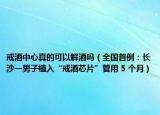 戒酒中心真的可以解酒嗎（全國(guó)首例：長(zhǎng)沙一男子植入“戒酒芯片”管用 5 個(gè)月）