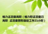 格力孟羽童離職（格力稱孟羽童已離職  孟羽童曾稱連續(xù)工作21小時）