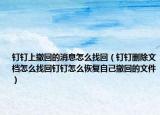 釘釘上撤回的消息怎么找回（釘釘刪除文檔怎么找回釘釘怎么恢復(fù)自己撤回的文件）