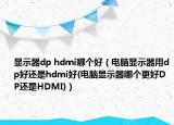顯示器dp hdmi哪個(gè)好（電腦顯示器用dp好還是hdmi好(電腦顯示器哪個(gè)更好DP還是HDMI)）