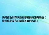 快對(duì)作業(yè)發(fā)布求助找答案的方法有哪些（快對(duì)作業(yè)發(fā)布求助找答案的方法）