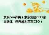 京東ceo許冉（京東集團(tuán)CEO徐雷退休   許冉成為京東CEO）