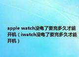 apple watch沒電了要充多久才能開機（iwatch沒電了要充多久才能開機）