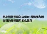 朋友圈背景圖怎么保存 微信朋友圈自己的背景圖片怎么保存