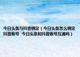 今日頭條與抖音綁定（今日頭條怎么綁定抖音賬號  今日頭條和抖音賬號互通嗎）