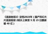 《流浪地球2》定檔2023年（國產(chǎn)科幻大片流浪地球 2延長上映至 5 月 15 日票房破 40 億）