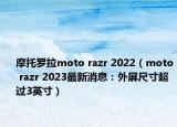 摩托羅拉moto razr 2022（moto razr 2023最新消息：外屏尺寸超過3英寸）