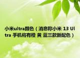 小米ultra顏色（消息稱小米 13 Ultra 手機將有橙 黃 藍(lán)三款新配色）