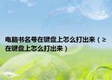 電腦書名號在鍵盤上怎么打出來（≥在鍵盤上怎么打出來）