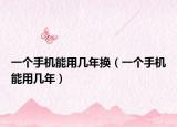 一個(gè)手機(jī)能用幾年換（一個(gè)手機(jī)能用幾年）