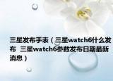 三星發(fā)布手表（三星watch6什么發(fā)布  三星watch6參數(shù)發(fā)布日期最新消息）