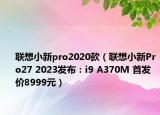 聯(lián)想小新pro2020款（聯(lián)想小新Pro27 2023發(fā)布：i9 A370M 首發(fā)價8999元）