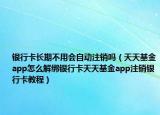 銀行卡長期不用會自動注銷嗎（天天基金app怎么解綁銀行卡天天基金app注銷銀行卡教程）