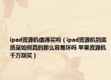ipad資源機值得買嗎（ipad資源機到底質(zhì)量如何真的那么容易壞嗎 蘋果資源機千萬別買）