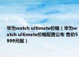 華為watch ultimate價格（華為watch ultimate價格配置公布 售價5999元起）