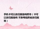 手機(jī)卡可以改歸屬地嗎跨市（卡可以改歸屬地嗎 不換號(hào)碼跨省改歸屬地）