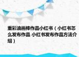 重彩油畫棒作品小紅書（小紅書怎么發(fā)布作品 小紅書發(fā)布作品方法介紹）