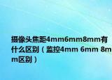 攝像頭焦距4mm6mm8mm有什么區(qū)別（監(jiān)控4mm 6mm 8mm區(qū)別）