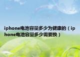 iphone電池容量多少為健康的（iphone電池容量多少需要換）
