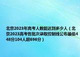 北京2023年高考人數(shù)能達到多少人（北京2023高考各批次錄取控制線公布最低448分104人超696分）